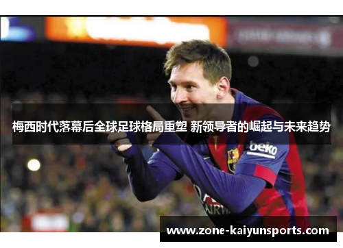 梅西时代落幕后全球足球格局重塑 新领导者的崛起与未来趋势