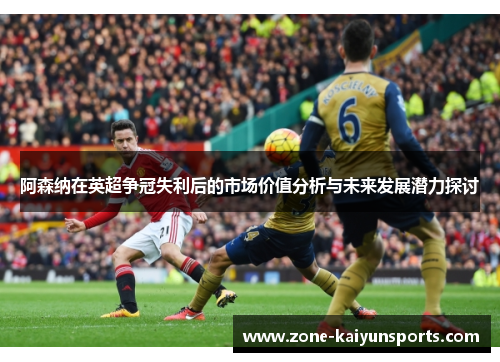 阿森纳在英超争冠失利后的市场价值分析与未来发展潜力探讨
