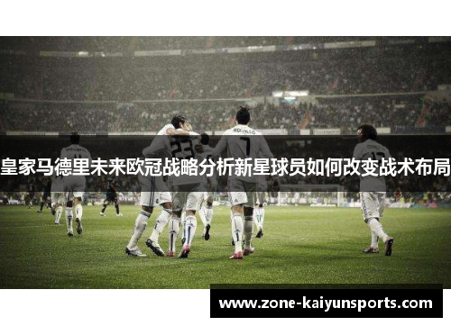 皇家马德里未来欧冠战略分析新星球员如何改变战术布局