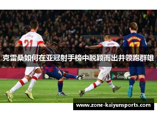 克雷桑如何在亚冠射手榜中脱颖而出并领跑群雄