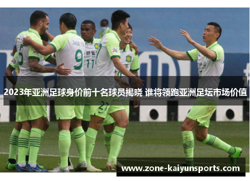 2023年亚洲足球身价前十名球员揭晓 谁将领跑亚洲足坛市场价值