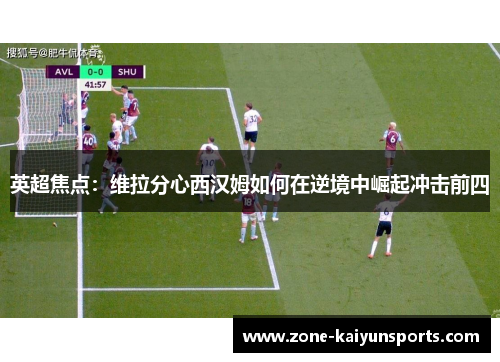 英超焦点：维拉分心西汉姆如何在逆境中崛起冲击前四