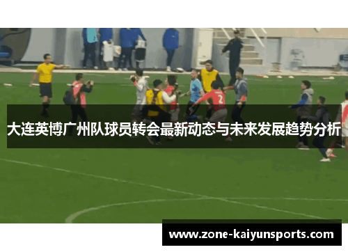 大连英博广州队球员转会最新动态与未来发展趋势分析